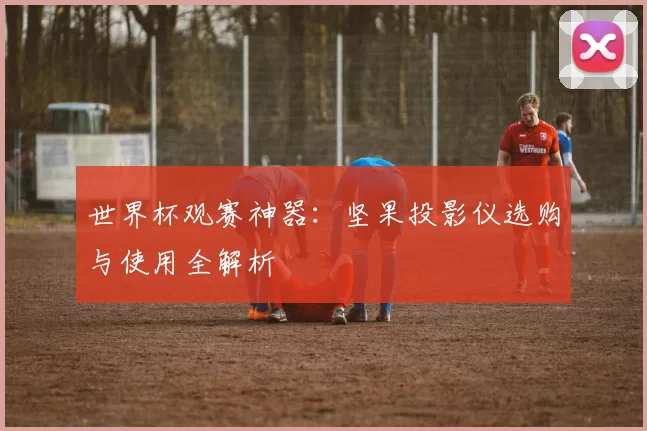 世界杯观赛神器:坚果投影仪选购与使用全解析