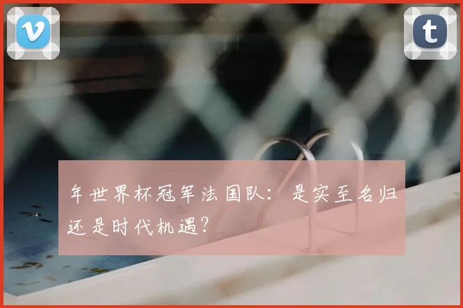 年世界杯冠军法国队:是实至名归还是时代机遇?