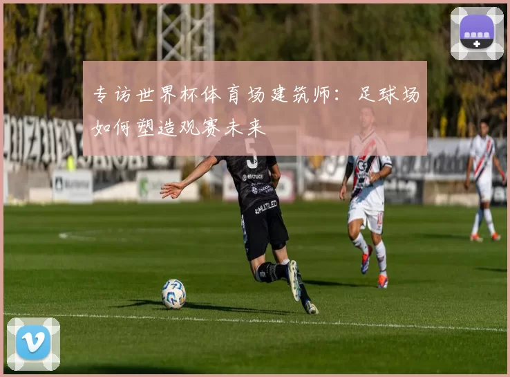 专访世界杯体育场建筑师:足球场如何塑造观赛未来
