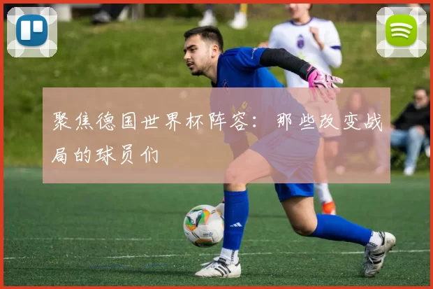 聚焦德国世界杯阵容:那些改变战局的球员们