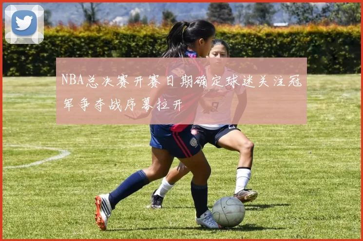 NBA总决赛开赛日期确定球迷关注冠军争夺战序幕拉开