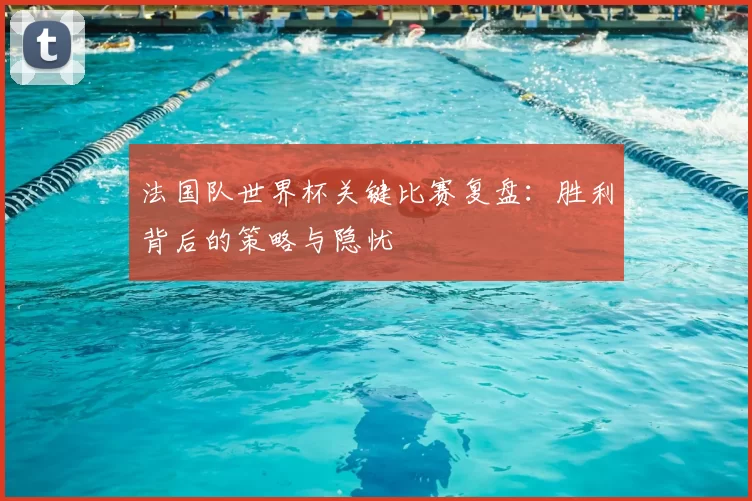 法国队世界杯关键比赛复盘:胜利背后的策略与隐忧