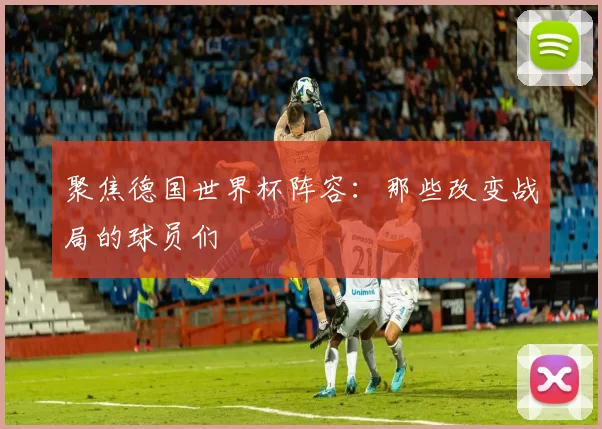 聚焦德国世界杯阵容：那些改变战局的球员们