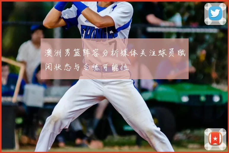 澳洲男篮阵容分析媒体关注球员赋闲状态与合练可能性