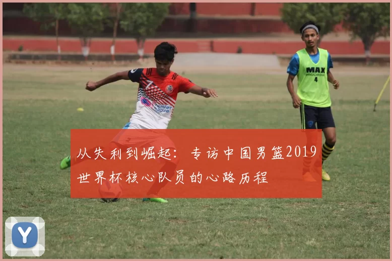 从失利到崛起:专访中国男篮2019世界杯核心队员的心路历程