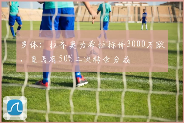 罗体:拉齐奥为希拉标价3000万欧,皇马有50%二次转会分成