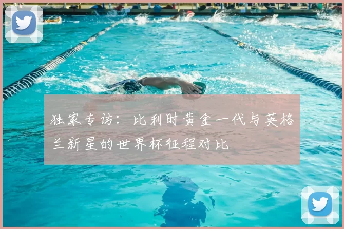 独家专访:比利时黄金一代与英格兰新星的世界杯征程对比