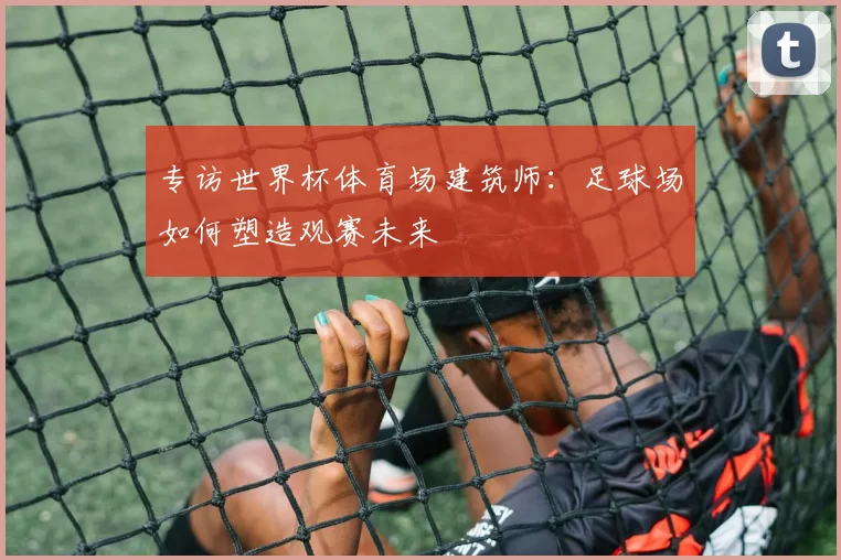 专访世界杯体育场建筑师:足球场如何塑造观赛未来
