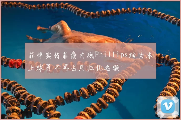 菲律宾将菲裔内线Phillips转为本土球员不再占用归化名额