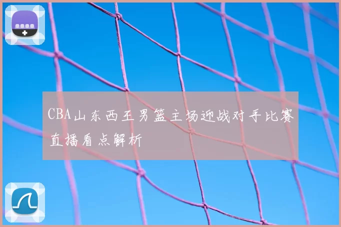 CBA山东西王男篮主场迎战对手比赛直播看点解析