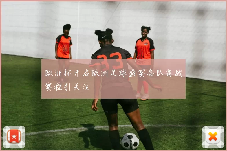 欧洲杯开启欧洲足球盛宴各队备战赛程引关注