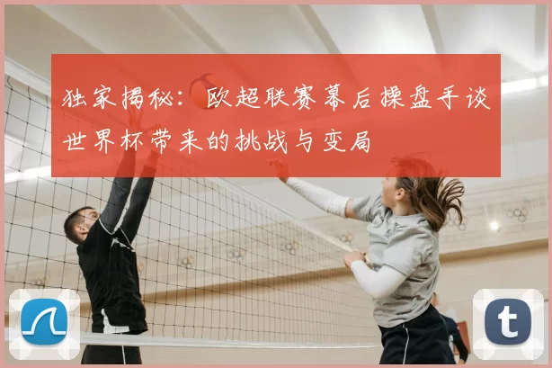 独家揭秘:欧超联赛幕后操盘手谈世界杯带来的挑战与变局
