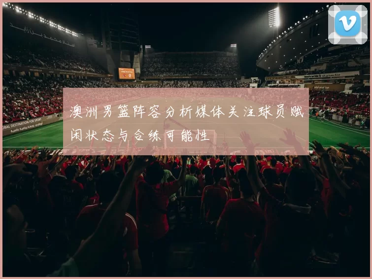 澳洲男篮阵容分析媒体关注球员赋闲状态与合练可能性