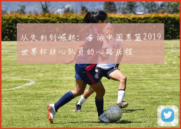 从失利到崛起：专访中国男篮2019世界杯核心队员的心路历程