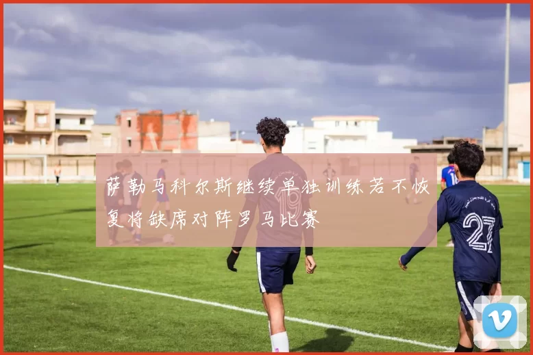 萨勒马科尔斯继续单独训练若不恢复将缺席对阵罗马比赛