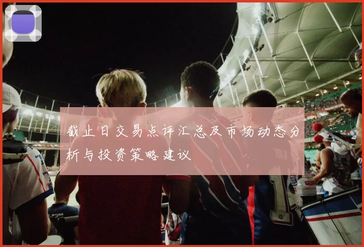 截止日交易点评汇总及市场动态分析与投资策略建议