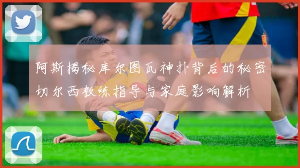 阿斯揭秘库尔图瓦神扑背后的秘密切尔西教练指导与家庭影响解析