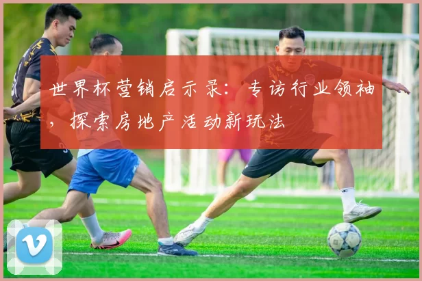 世界杯营销启示录：专访行业领袖，探索房地产活动新玩法