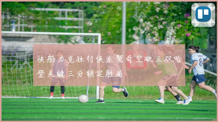 快船力克独行侠东契奇空砍三双哈登关键三分锁定胜局