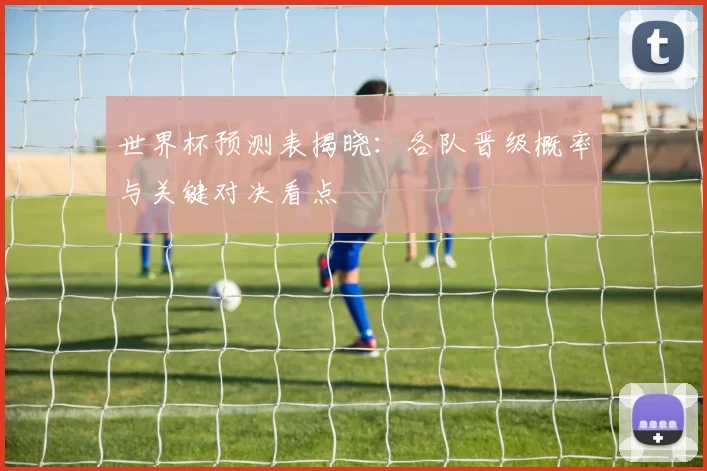 世界杯预测表揭晓:各队晋级概率与关键对决看点