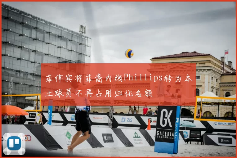 菲律宾将菲裔内线Phillips转为本土球员不再占用归化名额