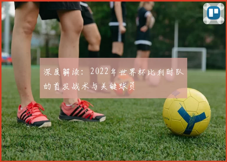 深度解读:2022年世界杯比利时队的首发战术与关键球员