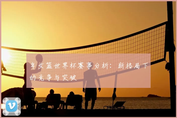 年女篮世界杯赛事分析:新格局下的竞争与突破