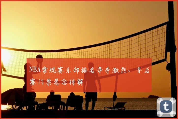 NBA常规赛东部排名争夺激烈，季后赛门票悬念待解