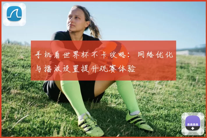 手机看世界杯不卡攻略:网络优化与播放设置提升观赛体验