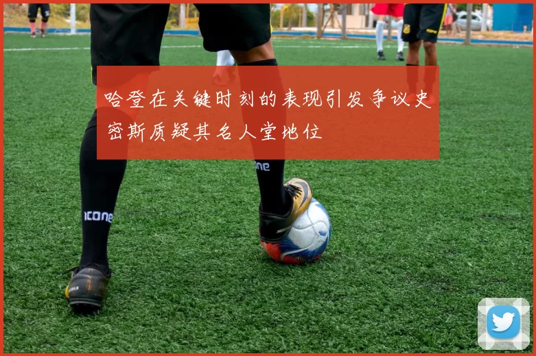 哈登在关键时刻的表现引发争议史密斯质疑其名人堂地位