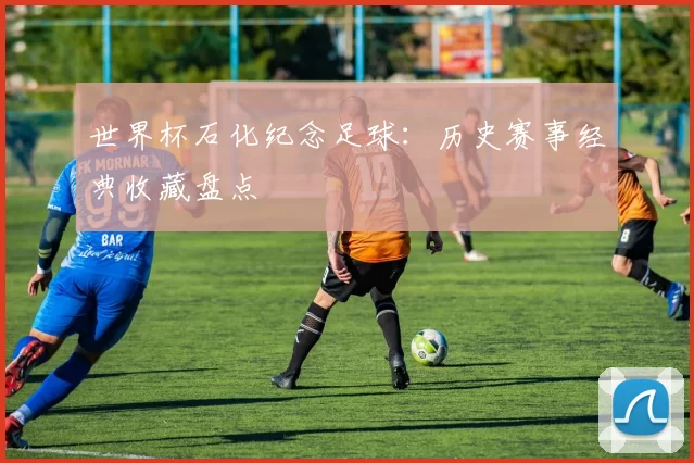 世界杯石化纪念足球:历史赛事经典收藏盘点