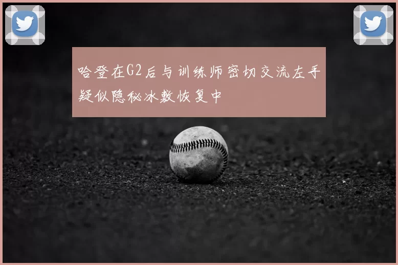 哈登在G2后与训练师密切交流左手疑似隐秘冰敷恢复中