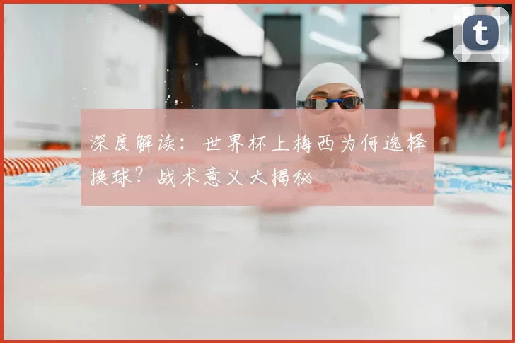深度解读:世界杯上梅西为何选择换球?战术意义大揭秘