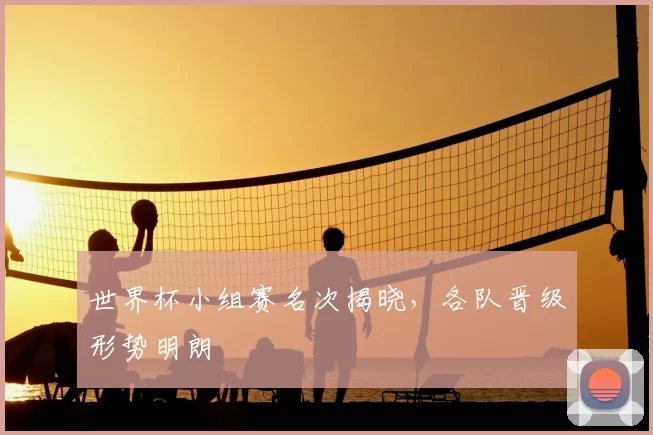 世界杯小组赛名次揭晓,各队晋级形势明朗