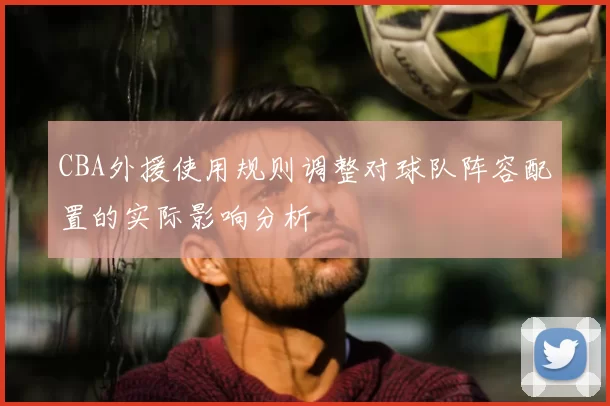 CBA外援使用规则调整对球队阵容配置的实际影响分析