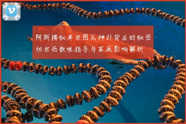 阿斯揭秘库尔图瓦神扑背后的秘密切尔西教练指导与家庭影响解析