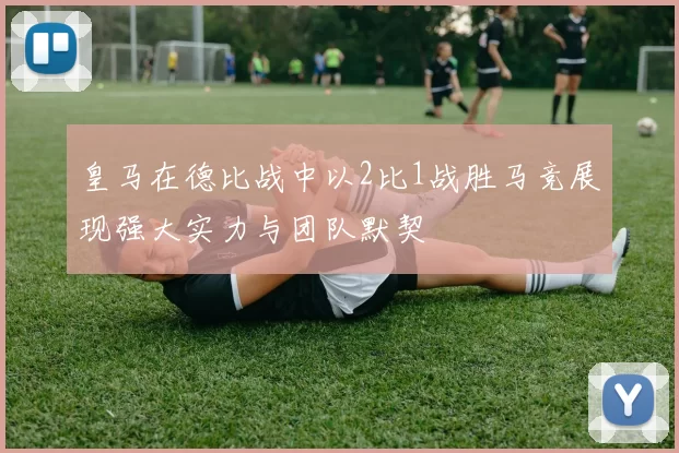 皇马在德比战中以2比1战胜马竞展现强大实力与团队默契