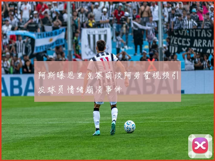 阿斯曝恩里克赛前谈阿劳霍视频引发球员情绪崩溃事件