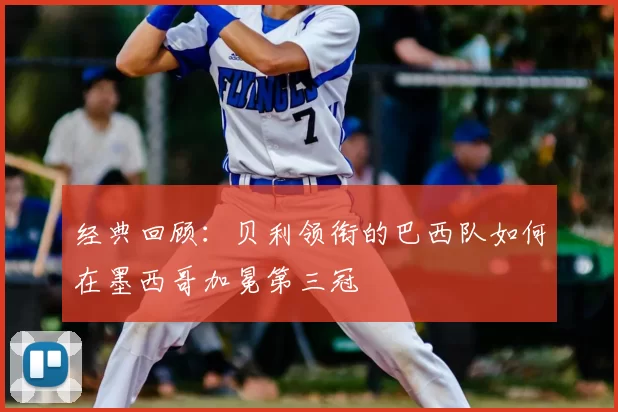 经典回顾:贝利领衔的巴西队如何在墨西哥加冕第三冠