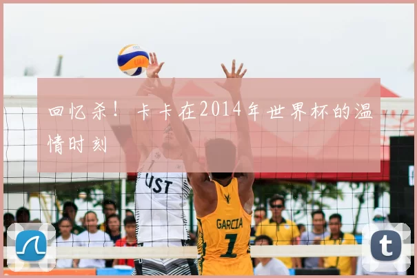 回忆杀!卡卡在2014年世界杯的温情时刻