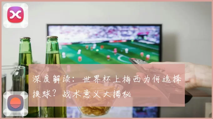深度解读:世界杯上梅西为何选择换球?战术意义大揭秘