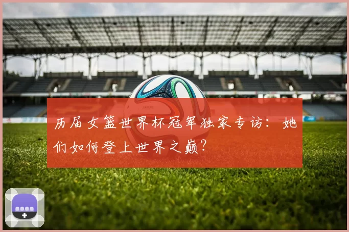 历届女篮世界杯冠军独家专访:她们如何登上世界之巅?