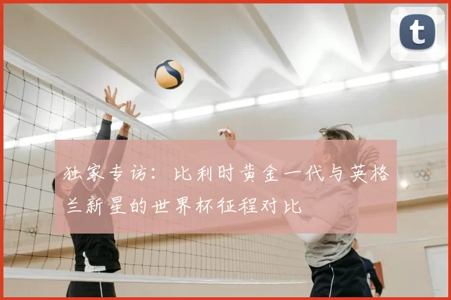 独家专访:比利时黄金一代与英格兰新星的世界杯征程对比