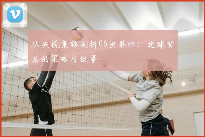 从央视集锦剖析06世界杯:进球背后的策略与故事