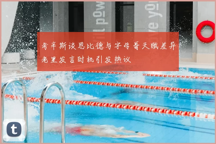考辛斯谈恩比德与字母哥天赋差异老里发言时机引发热议