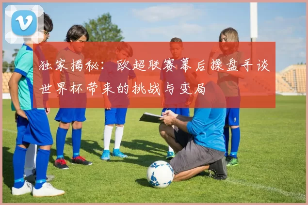 独家揭秘:欧超联赛幕后操盘手谈世界杯带来的挑战与变局
